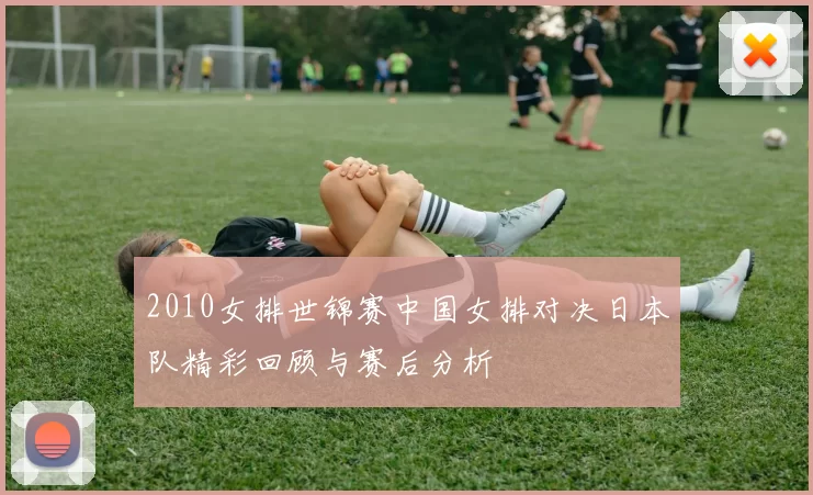 2010女排世锦赛中国女排对决日本队精彩回顾与赛后分析