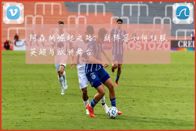 阿森纳崛起之路：新阵容如何征服英超与欧洲舞台