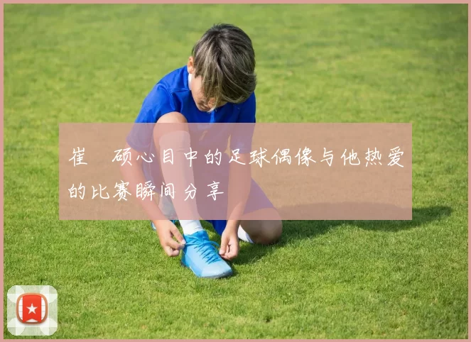 崔玹硕心目中的足球偶像与他热爱的比赛瞬间分享