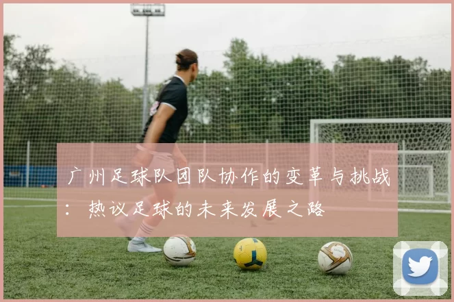 广州足球队团队协作的变革与挑战：热议足球的未来发展之路