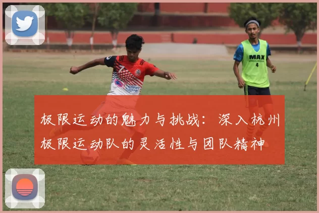 极限运动的魅力与挑战：深入杭州极限运动队的灵活性与团队精神