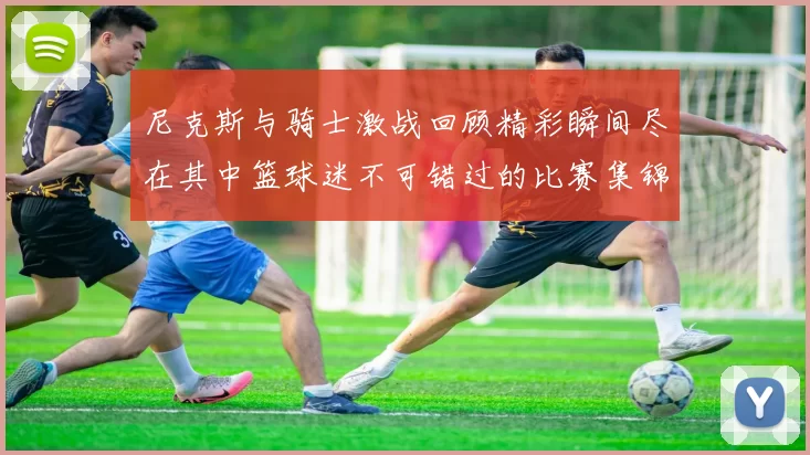 尼克斯与骑士激战回顾精彩瞬间尽在其中篮球迷不可错过的比赛集锦
