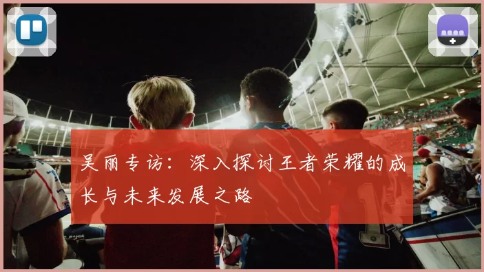 吴丽专访：深入探讨王者荣耀的成长与未来发展之路