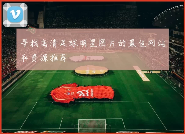 寻找高清足球明星图片的最佳网站和资源推荐