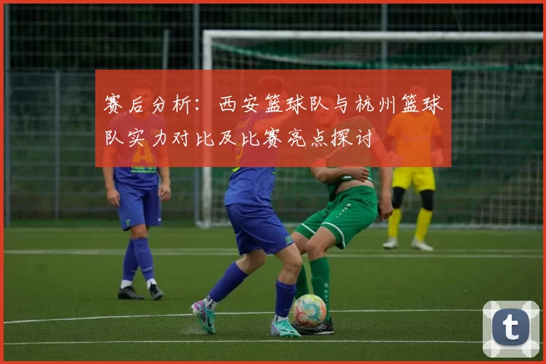 赛后分析：西安篮球队与杭州篮球队实力对比及比赛亮点探讨