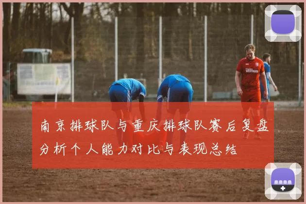 南京排球队与重庆排球队赛后复盘分析个人能力对比与表现总结
