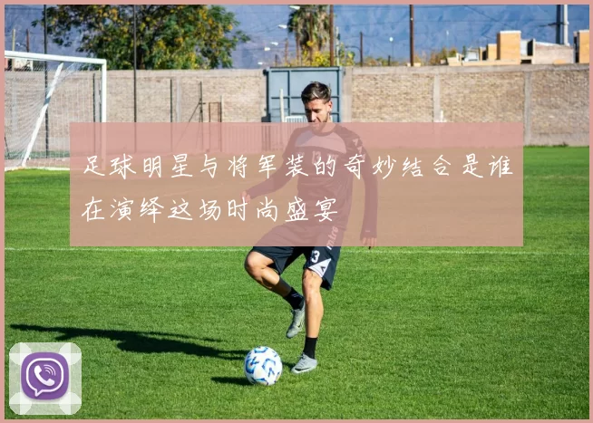 足球明星与将军装的奇妙结合是谁在演绎这场时尚盛宴