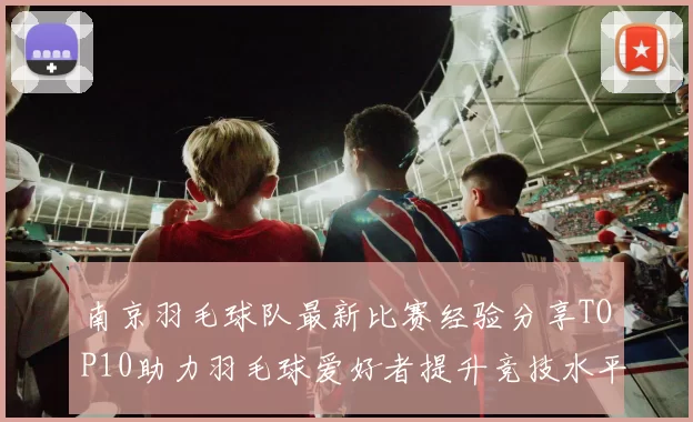 南京羽毛球队最新比赛经验分享TOP10助力羽毛球爱好者提升竞技水平