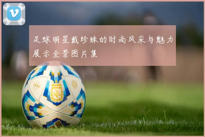 足球明星戴珍珠的时尚风采与魅力展示全景图片集