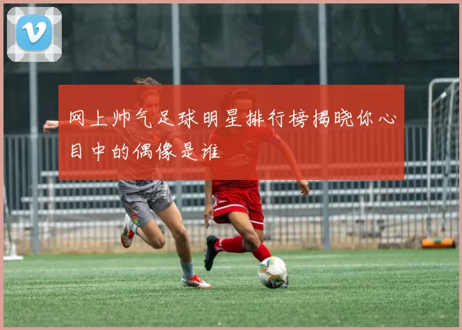 网上帅气足球明星排行榜揭晓你心目中的偶像是谁