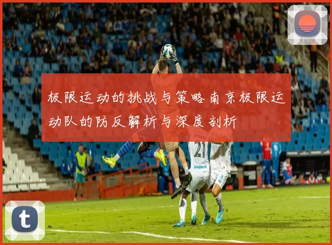 极限运动的挑战与策略南京极限运动队的防反解析与深度剖析