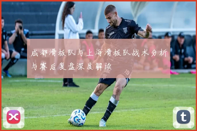 成都滑板队与上海滑板队战术分析与赛后复盘深度解读