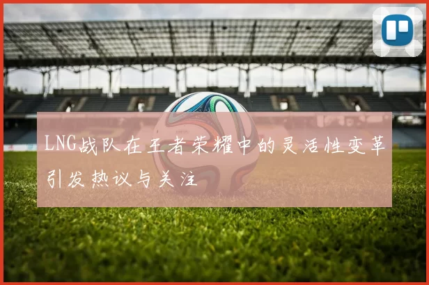 LNG战队在王者荣耀中的灵活性变革引发热议与关注