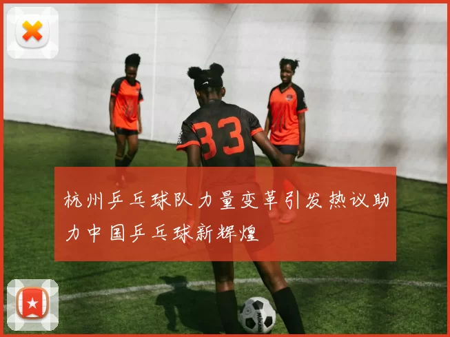 杭州乒乓球队力量变革引发热议助力中国乒乓球新辉煌