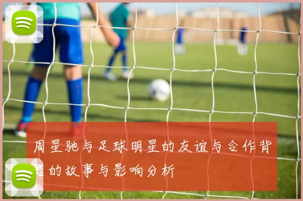 周星驰与足球明星的友谊与合作背后的故事与影响分析