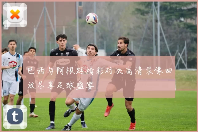 巴西与阿根廷精彩对决高清录像回放尽享足球盛宴