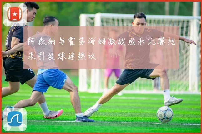 阿森纳与霍芬海姆激战成和比赛结果引发球迷热议