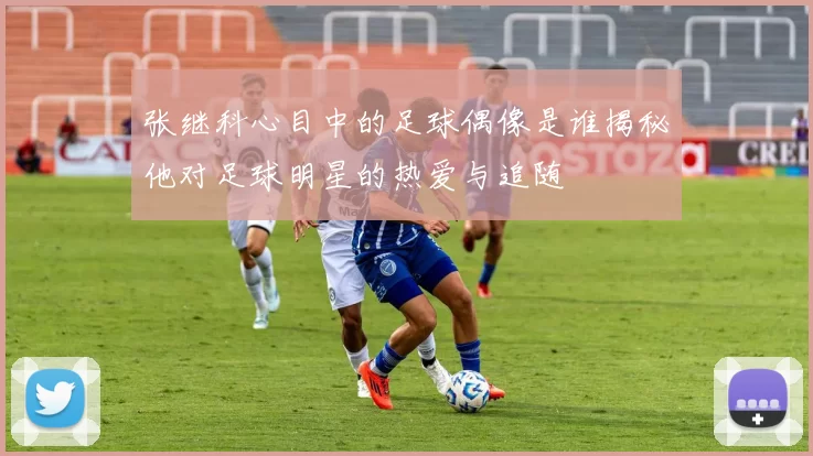 张继科心目中的足球偶像是谁揭秘他对足球明星的热爱与追随