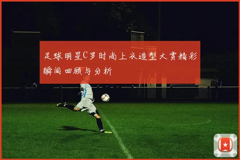 足球明星C罗时尚上衣造型大赏精彩瞬间回顾与分析