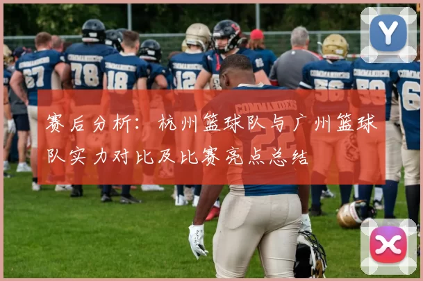 赛后分析：杭州篮球队与广州篮球队实力对比及比赛亮点总结
