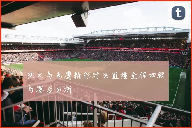热火与老鹰精彩对决直播全程回顾与赛后分析