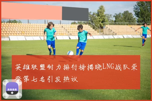 英雄联盟耐力排行榜揭晓LNG战队荣登第七名引发热议