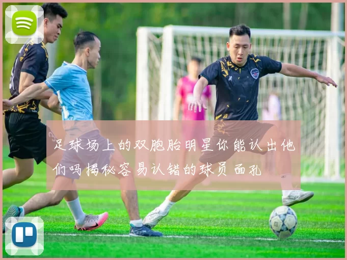 足球场上的双胞胎明星你能认出他们吗揭秘容易认错的球员面孔