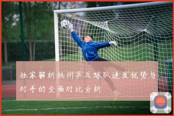 独家解析杭州乒乓球队速度优势与对手的全面对比分析