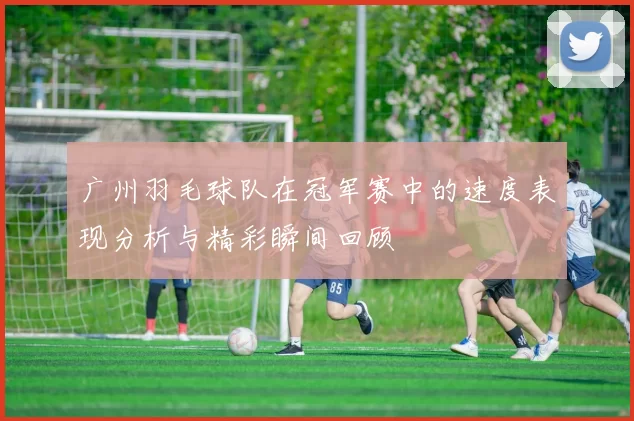 广州羽毛球队在冠军赛中的速度表现分析与精彩瞬间回顾