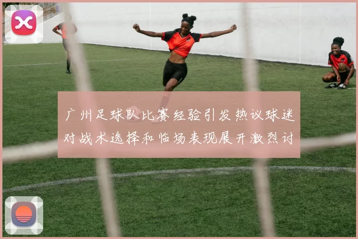 广州足球队比赛经验引发热议球迷对战术选择和临场表现展开激烈讨论
