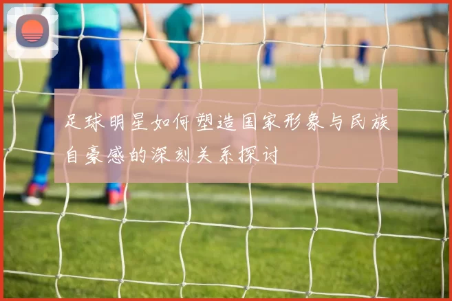 足球明星如何塑造国家形象与民族自豪感的深刻关系探讨