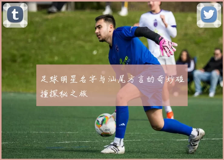 足球明星名字与汕尾方言的奇妙碰撞探秘之旅