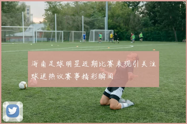 海南足球明星近期比赛表现引关注球迷热议赛事精彩瞬间