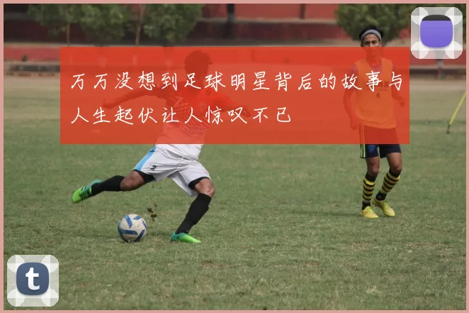 万万没想到足球明星背后的故事与人生起伏让人惊叹不已