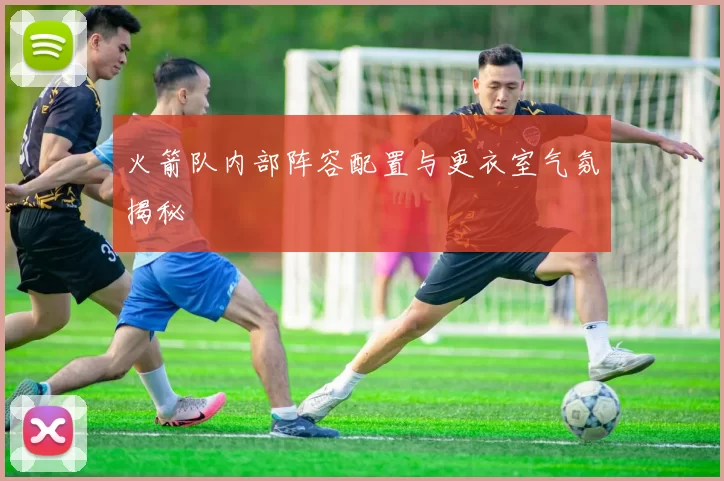 火箭队内部阵容配置与更衣室气氛揭秘
