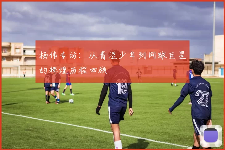 杨伟专访：从青涩少年到网球巨星的辉煌历程回顾