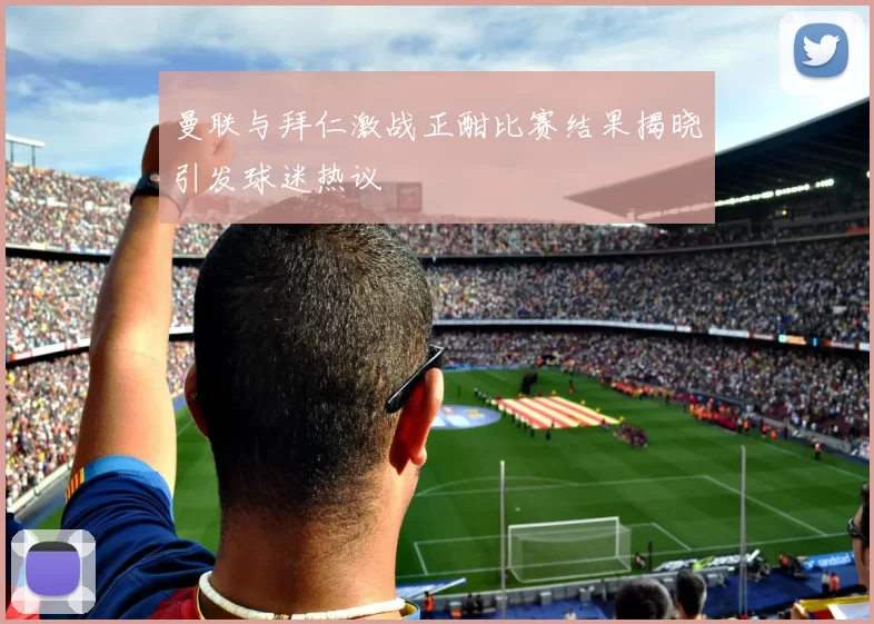 曼联与拜仁激战正酣比赛结果揭晓引发球迷热议