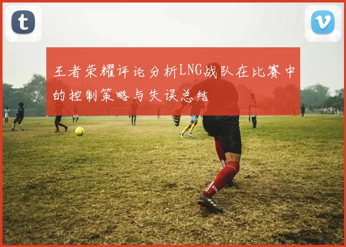 王者荣耀评论分析LNG战队在比赛中的控制策略与失误总结
