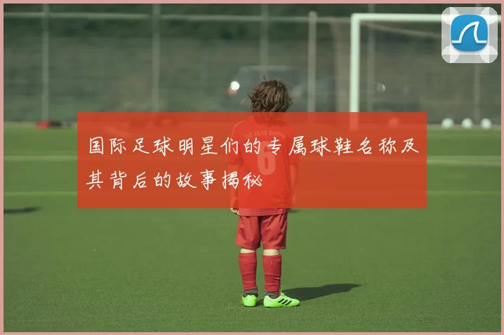 国际足球明星们的专属球鞋名称及其背后的故事揭秘
