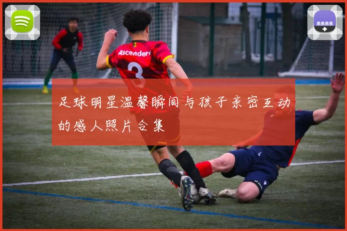 足球明星温馨瞬间与孩子亲密互动的感人照片合集