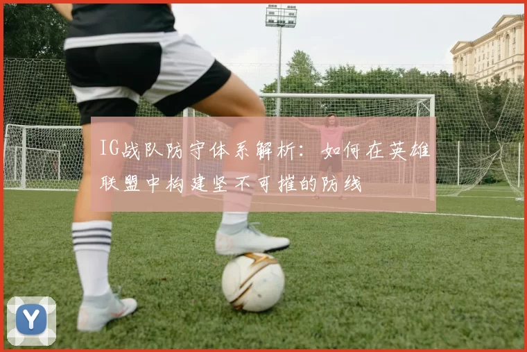 IG战队防守体系解析：如何在英雄联盟中构建坚不可摧的防线