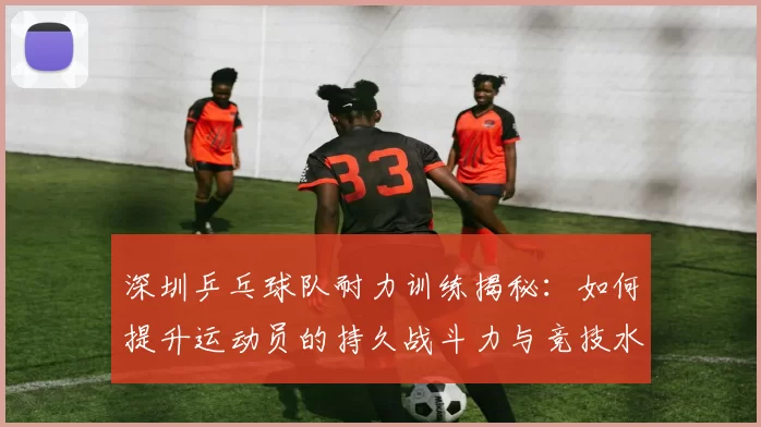 深圳乒乓球队耐力训练揭秘：如何提升运动员的持久战斗力与竞技水平