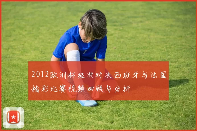2012欧洲杯经典对决西班牙与法国精彩比赛视频回顾与分析