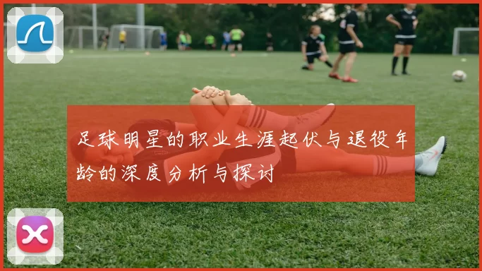 足球明星的职业生涯起伏与退役年龄的深度分析与探讨