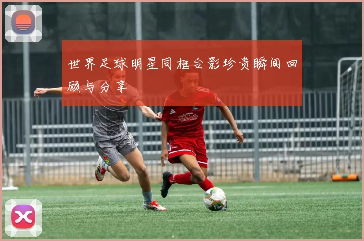 世界足球明星同框合影珍贵瞬间回顾与分享