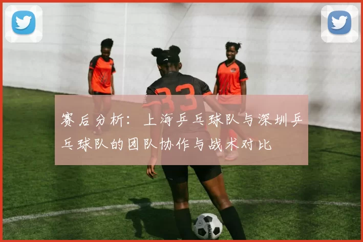 赛后分析：上海乒乓球队与深圳乒乓球队的团队协作与战术对比