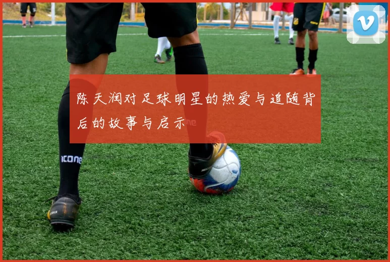 陈天润对足球明星的热爱与追随背后的故事与启示