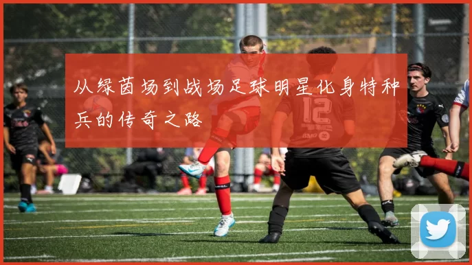 从绿茵场到战场足球明星化身特种兵的传奇之路