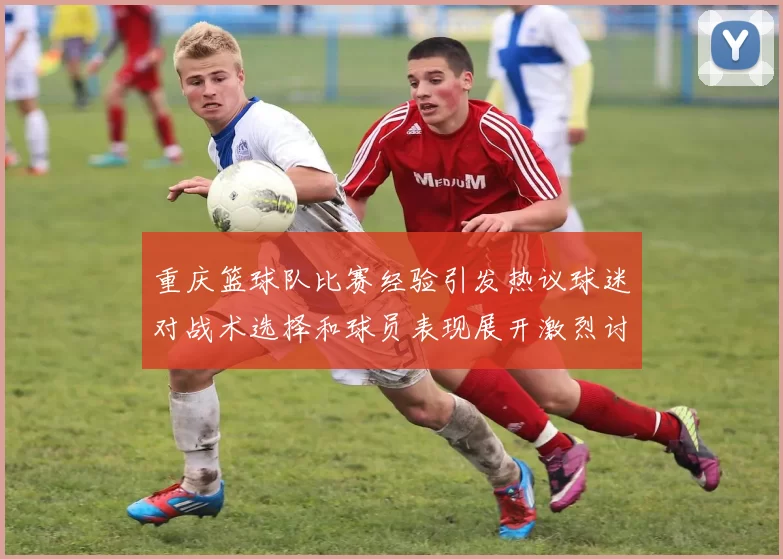 重庆篮球队比赛经验引发热议球迷对战术选择和球员表现展开激烈讨论